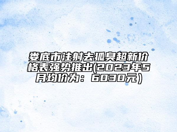 婁底市注射去狐臭超新價(jià)格表強(qiáng)勢推出(2023年5月均價(jià)為：6030元）