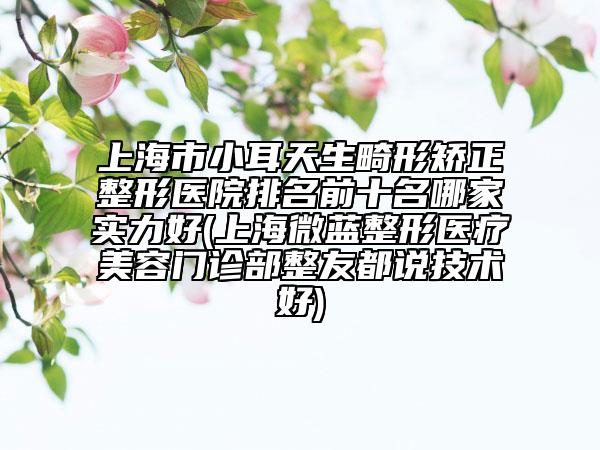 上海市小耳天生畸形矯正整形醫(yī)院排名前十名哪家實力好(上海微藍整形醫(yī)療美容門診部整友都說技術(shù)好)