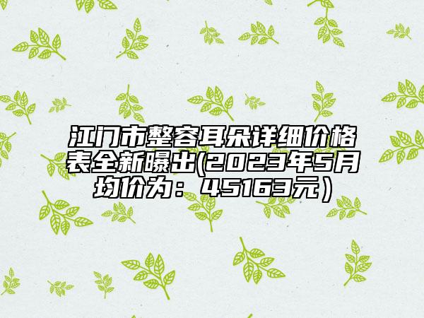 江門市整容耳朵詳細(xì)價格表全新曝出(2023年5月均價為：45163元）