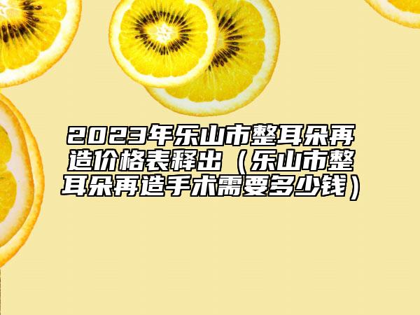 2023年樂山市整耳朵再造價格表釋出（樂山市整耳朵再造手術需要多少錢）