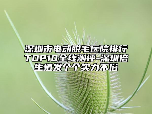 深圳市電動脫毛醫(yī)院排行TOP10全線測評-深圳倍生植發(fā)個個實力不俗