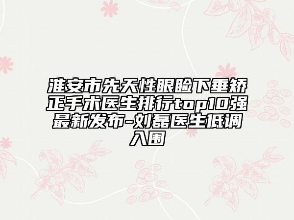 淮安市先天性眼瞼下垂矯正手術(shù)醫(yī)生排行top10強最新發(fā)布-劉磊醫(yī)生低調(diào)入圍