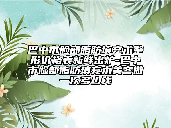 巴中市臉部脂肪填充術(shù)整形價格表新鮮出爐-巴中市臉部脂肪填充術(shù)美容做一次多少錢