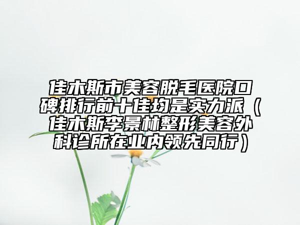 佳木斯市美容脫毛醫(yī)院口碑排行前十佳均是實(shí)力派（佳木斯李景林整形美容外科診所在業(yè)內(nèi)領(lǐng)先同行）