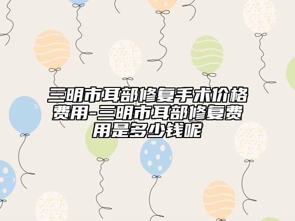 三明市耳部修復(fù)手術(shù)價格費用-三明市耳部修復(fù)費用是多少錢呢