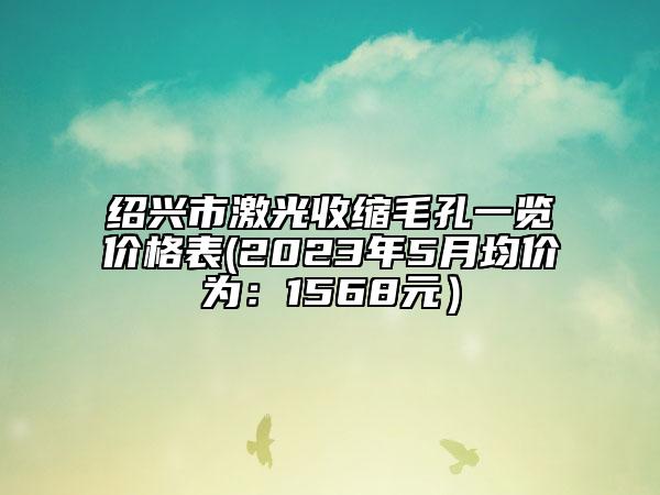 紹興市激光收縮毛孔一覽價(jià)格表(2023年5月均價(jià)為：1568元）