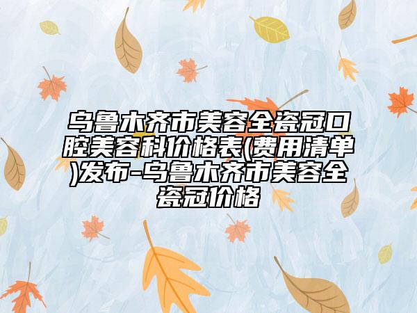 烏魯木齊市美容全瓷冠口腔美容科價格表(費用清單)發(fā)布-烏魯木齊市美容全瓷冠價格