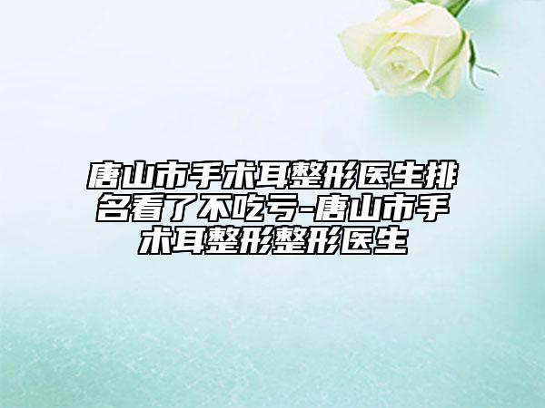 唐山市手術耳整形醫(yī)生排名看了不吃虧-唐山市手術耳整形整形醫(yī)生