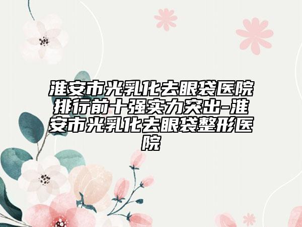 淮安市光乳化去眼袋醫(yī)院排行前十強(qiáng)實(shí)力突出-淮安市光乳化去眼袋整形醫(yī)院