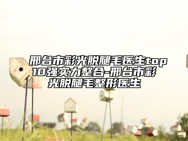 邢臺(tái)市彩光脫腿毛醫(yī)生top10強(qiáng)實(shí)力整合-邢臺(tái)市彩光脫腿毛整形醫(yī)生