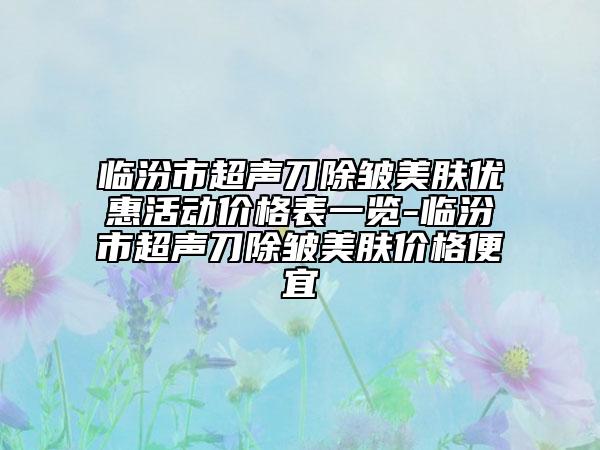 臨汾市超聲刀除皺美膚優(yōu)惠活動價格表一覽-臨汾市超聲刀除皺美膚價格便宜