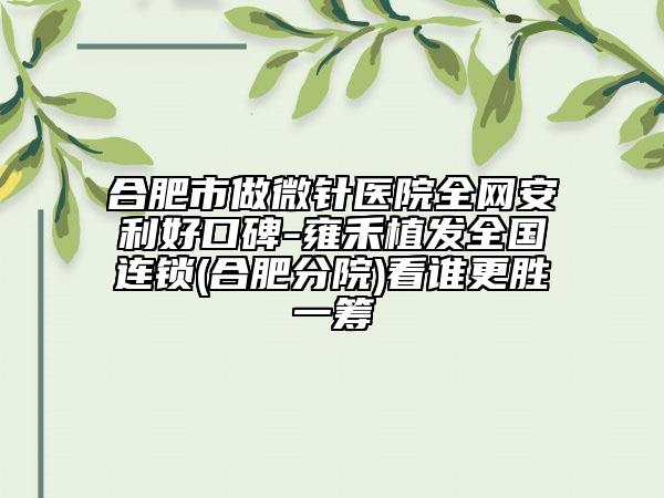 合肥市做微針醫(yī)院全網(wǎng)安利好口碑-雍禾植發(fā)全國(guó)連鎖(合肥分院)看誰(shuí)更勝一籌
