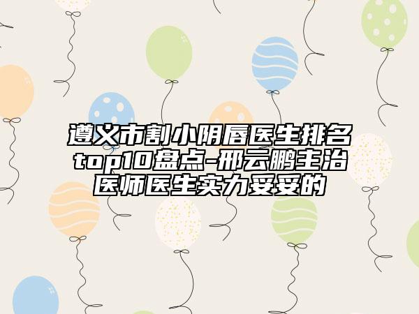 遵義市割小陰唇醫(yī)生排名top10盤點(diǎn)-邢云鵬主治醫(yī)師醫(yī)生實(shí)力妥妥的