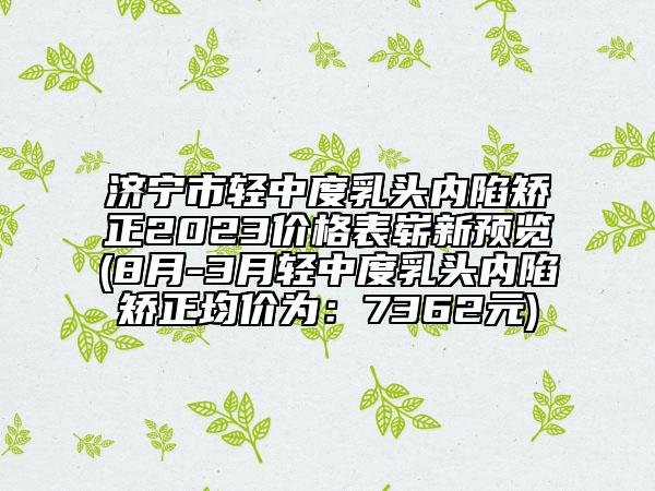 濟(jì)寧市輕中度乳頭內(nèi)陷矯正2023價(jià)格表嶄新預(yù)覽(8月-3月輕中度乳頭內(nèi)陷矯正均價(jià)為：7362元)