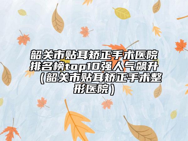 韶關市貼耳矯正手術醫(yī)院排名榜top10強人氣飆升（韶關市貼耳矯正手術整形醫(yī)院）