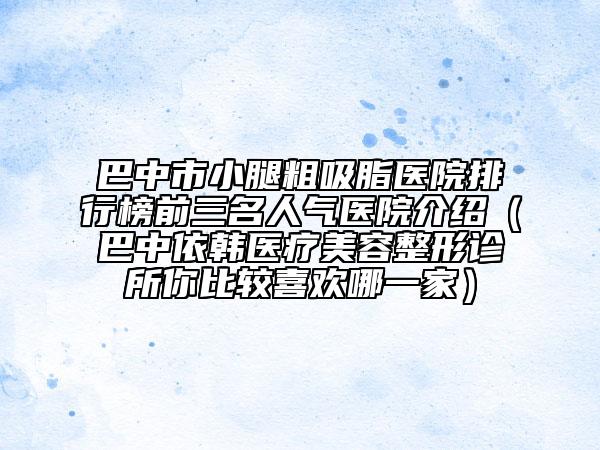 巴中市小腿粗吸脂醫(yī)院排行榜前三名人氣醫(yī)院介紹（巴中依韓醫(yī)療美容整形診所你比較喜歡哪一家）