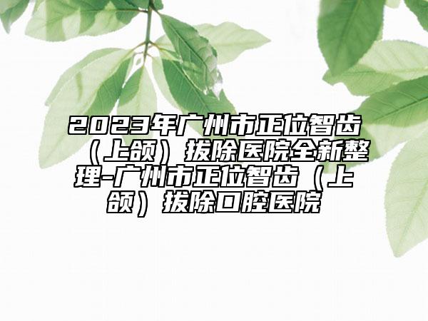 2023年廣州市正位智齒（上頜）拔除醫(yī)院全新整理-廣州市正位智齒（上頜）拔除口腔醫(yī)院