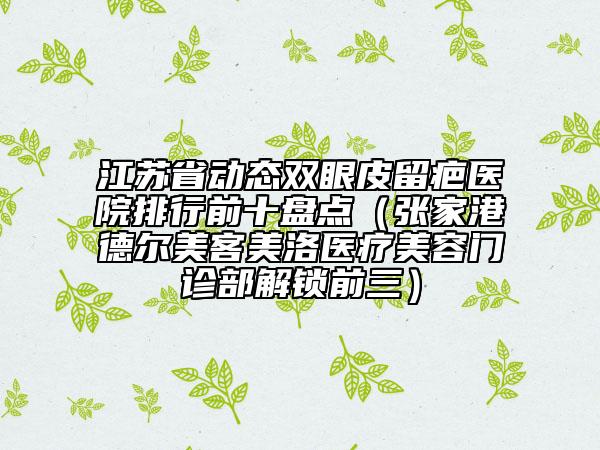江蘇省動(dòng)態(tài)雙眼皮留疤醫(yī)院排行前十盤點(diǎn)（張家港德爾美客美洛醫(yī)療美容門診部解鎖前三）