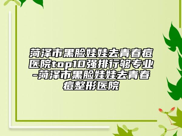 菏澤市黑臉娃娃去青春痘醫(yī)院top10強(qiáng)排行夠?qū)I(yè)-菏澤市黑臉娃娃去青春痘整形醫(yī)院