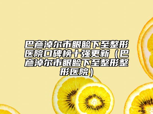 巴彥淖爾市眼瞼下至整形醫(yī)院口碑榜十強(qiáng)更新（巴彥淖爾市眼瞼下至整形整形醫(yī)院）
