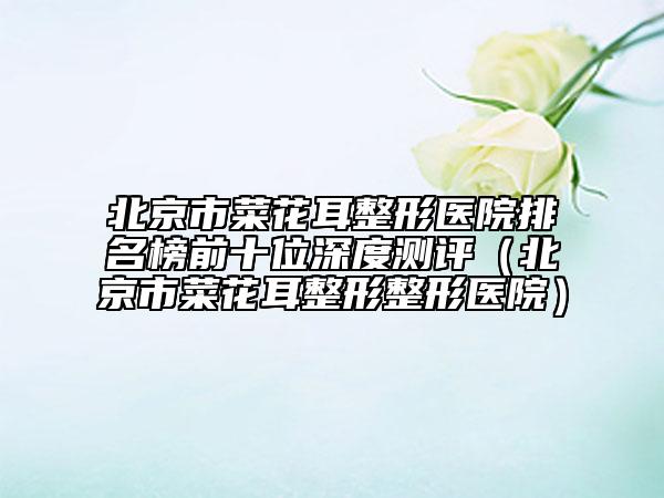 北京市菜花耳整形醫(yī)院排名榜前十位深度測評（北京市菜花耳整形整形醫(yī)院）