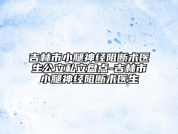吉林市小腿神經(jīng)阻斷術(shù)醫(yī)生公立私立盤點-吉林市小腿神經(jīng)阻斷術(shù)醫(yī)生