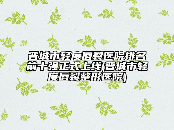 晉城市輕度唇裂醫(yī)院排名前十強正式上線(晉城市輕度唇裂整形醫(yī)院)