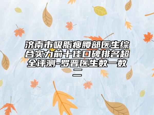 濟(jì)南市吸脂瘦腰部醫(yī)生綜合實(shí)力前十佳口碑排名超全評測-羅晉醫(yī)生數(shù)一數(shù)二