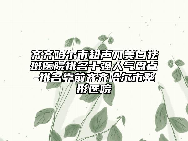 齊齊哈爾市超聲刀美白祛斑醫(yī)院排名十強(qiáng)人氣盤點(diǎn)-排名靠前齊齊哈爾市整形醫(yī)院