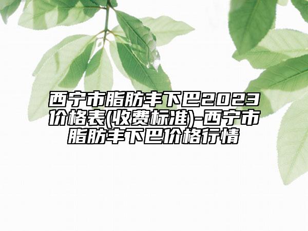 西寧市脂肪豐下巴2023價(jià)格表(收費(fèi)標(biāo)準(zhǔn))-西寧市脂肪豐下巴價(jià)格行情