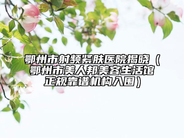 鄂州市射頻緊膚醫(yī)院揭曉（鄂州市美人邦美容生活館正規(guī)靠譜機(jī)構(gòu)入圍）
