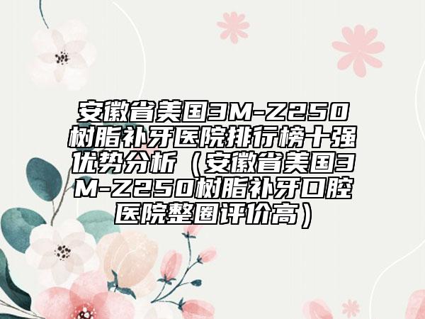 安徽省美國3M-Z250樹脂補(bǔ)牙醫(yī)院排行榜十強(qiáng)優(yōu)勢分析（安徽省美國3M-Z250樹脂補(bǔ)牙口腔醫(yī)院整圈評價高）