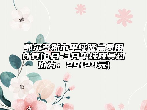 鄂爾多斯市單純隆鼻費(fèi)用計(jì)算(8月-3月單純隆鼻均價(jià)為：29124元)