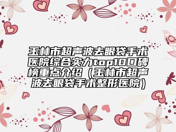 玉林市超聲波去眼袋手術(shù)醫(yī)院綜合實(shí)力top10口碑榜重點(diǎn)介紹（玉林市超聲波去眼袋手術(shù)整形醫(yī)院）