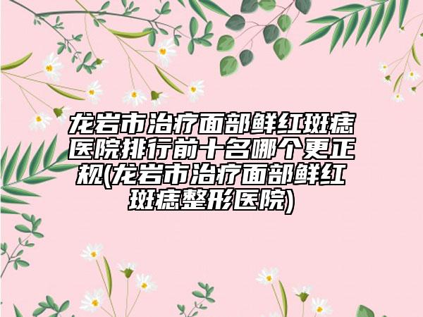 龍巖市治療面部鮮紅斑痣醫(yī)院排行前十名哪個更正規(guī)(龍巖市治療面部鮮紅斑痣整形醫(yī)院)