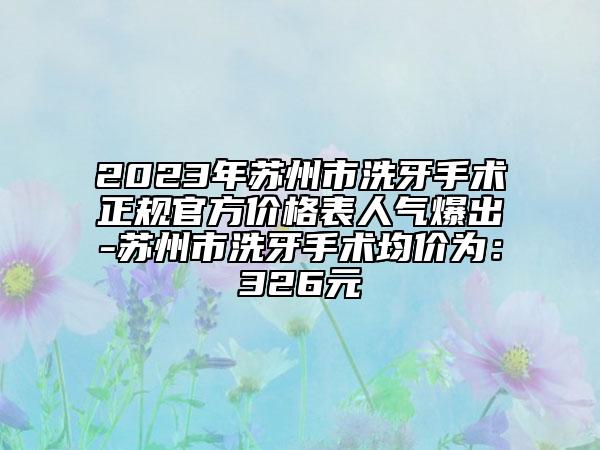2023年蘇州市洗牙手術(shù)正規(guī)官方價(jià)格表人氣爆出-蘇州市洗牙手術(shù)均價(jià)為：326元