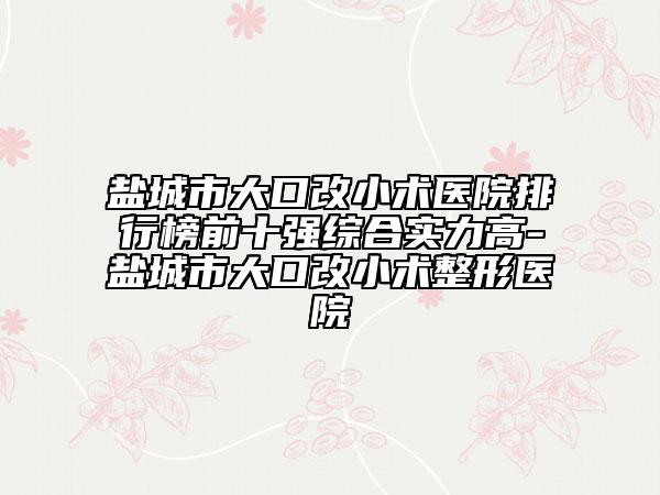 鹽城市大口改小術醫(yī)院排行榜前十強綜合實力高-鹽城市大口改小術整形醫(yī)院