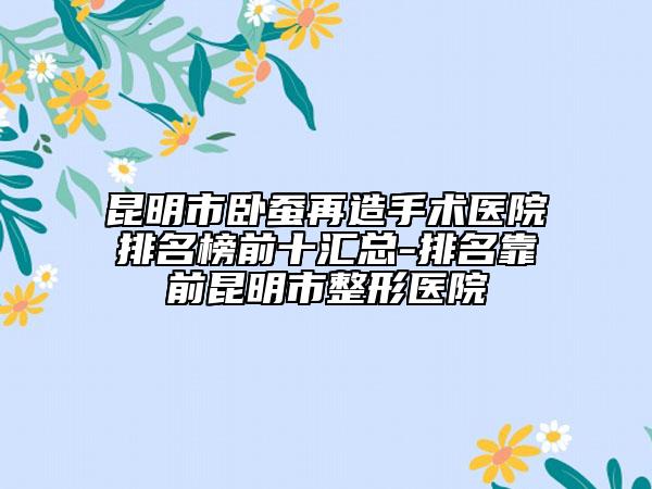 昆明市臥蠶再造手術(shù)醫(yī)院排名榜前十匯總-排名靠前昆明市整形醫(yī)院