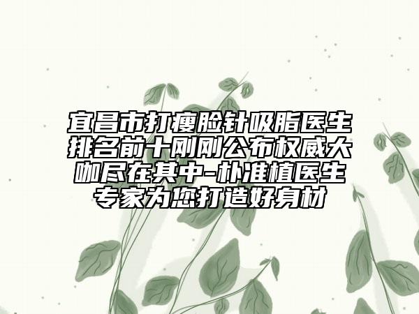 宜昌市打瘦臉針吸脂醫(yī)生排名前十剛剛公布權(quán)威大咖盡在其中-樸準(zhǔn)植醫(yī)生專家為您打造好身材