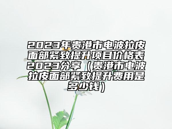 2023年貴港市電波拉皮面部緊致提升項目價格表2023分享（貴港市電波拉皮面部緊致提升費用是多少錢）