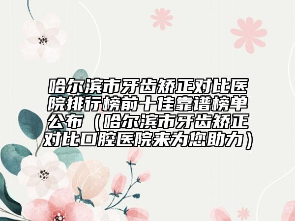 哈爾濱市牙齒矯正對(duì)比醫(yī)院排行榜前十佳靠譜榜單公布（哈爾濱市牙齒矯正對(duì)比口腔醫(yī)院來(lái)為您助力）