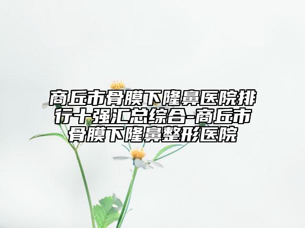商丘市骨膜下隆鼻醫(yī)院排行十強匯總綜合-商丘市骨膜下隆鼻整形醫(yī)院