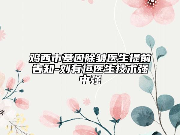 雞西市基因除皺醫(yī)生提前告知-劉有恒醫(yī)生技術(shù)強(qiáng)中強(qiáng)