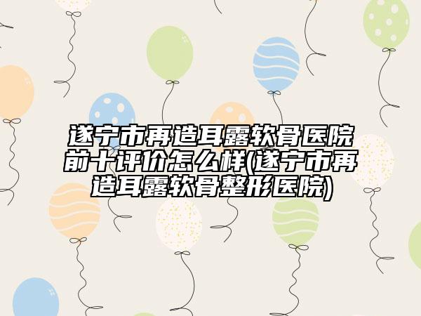 遂寧市再造耳露軟骨醫(yī)院前十評(píng)價(jià)怎么樣(遂寧市再造耳露軟骨整形醫(yī)院)
