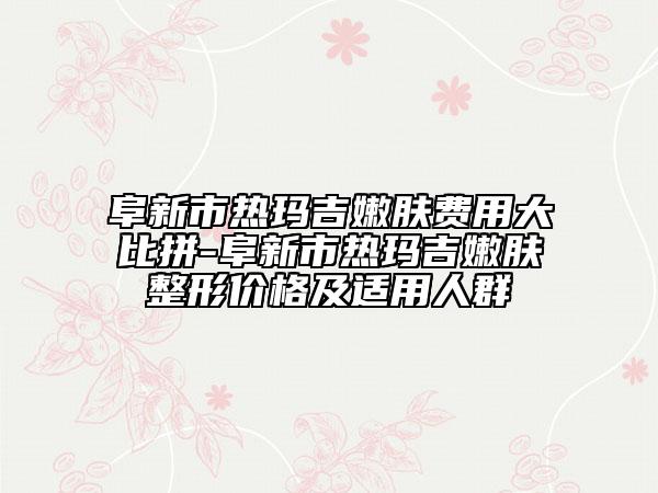 阜新市熱瑪吉嫩膚費(fèi)用大比拼-阜新市熱瑪吉嫩膚整形價(jià)格及適用人群