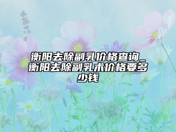 衡陽(yáng)去除副乳價(jià)格查詢_衡陽(yáng)去除副乳術(shù)價(jià)格要多少錢