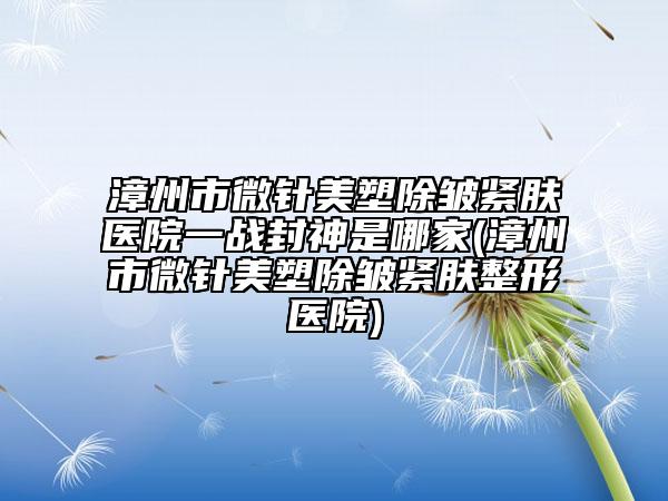 漳州市微針美塑除皺緊膚醫(yī)院一戰(zhàn)封神是哪家(漳州市微針美塑除皺緊膚整形醫(yī)院)
