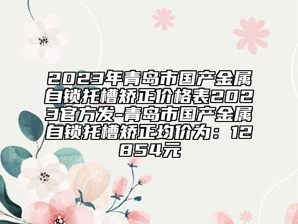 2023年青島市國(guó)產(chǎn)金屬自鎖托槽矯正價(jià)格表2023官方發(fā)-青島市國(guó)產(chǎn)金屬自鎖托槽矯正均價(jià)為：12854元