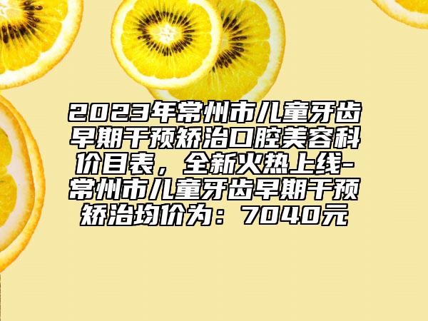 2023年常州市兒童牙齒早期干預矯治口腔美容科價目表，全新火熱上線-常州市兒童牙齒早期干預矯治均價為：7040元