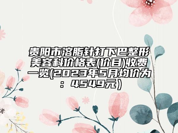 貴陽市溶脂針打下巴整形美容科價格表(價目)收費一覽(2023年5月均價為：4549元）